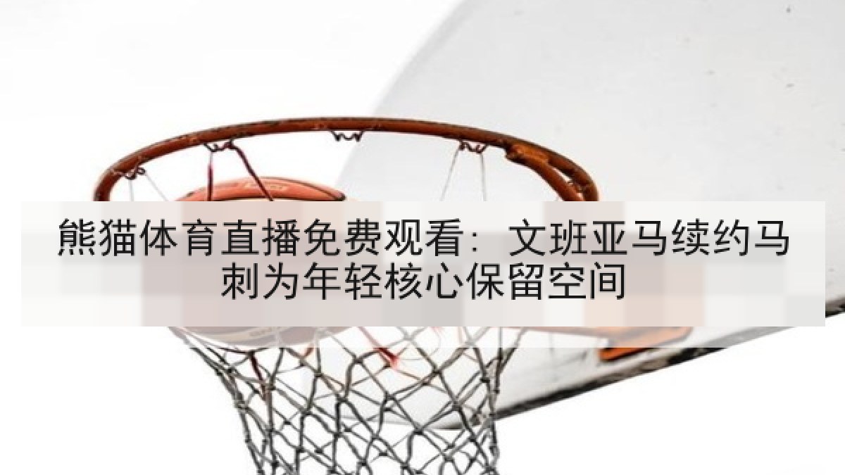 熊猫体育直播免费观看: 文班亚马续约马刺为年轻核心保留空间