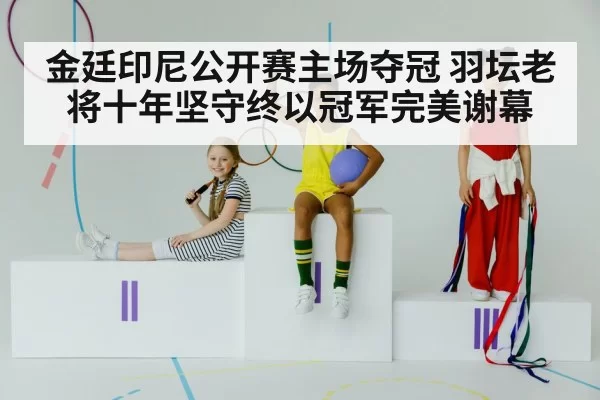 金廷印尼公开赛主场夺冠 羽坛老将十年坚守终以冠军完美谢幕
