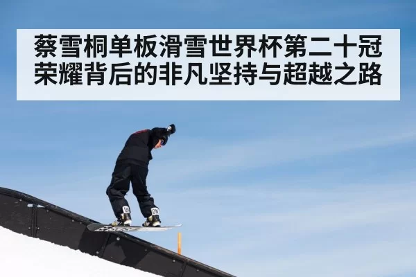 蔡雪桐单板滑雪世界杯第二十冠荣耀背后的非凡坚持与超越之路